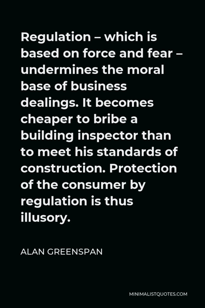 Alan Greenspan Quote - Regulation – which is based on force and fear – undermines the moral base of business dealings. It becomes cheaper to bribe a building inspector than to meet his standards of construction. Protection of the consumer by regulation is thus illusory.