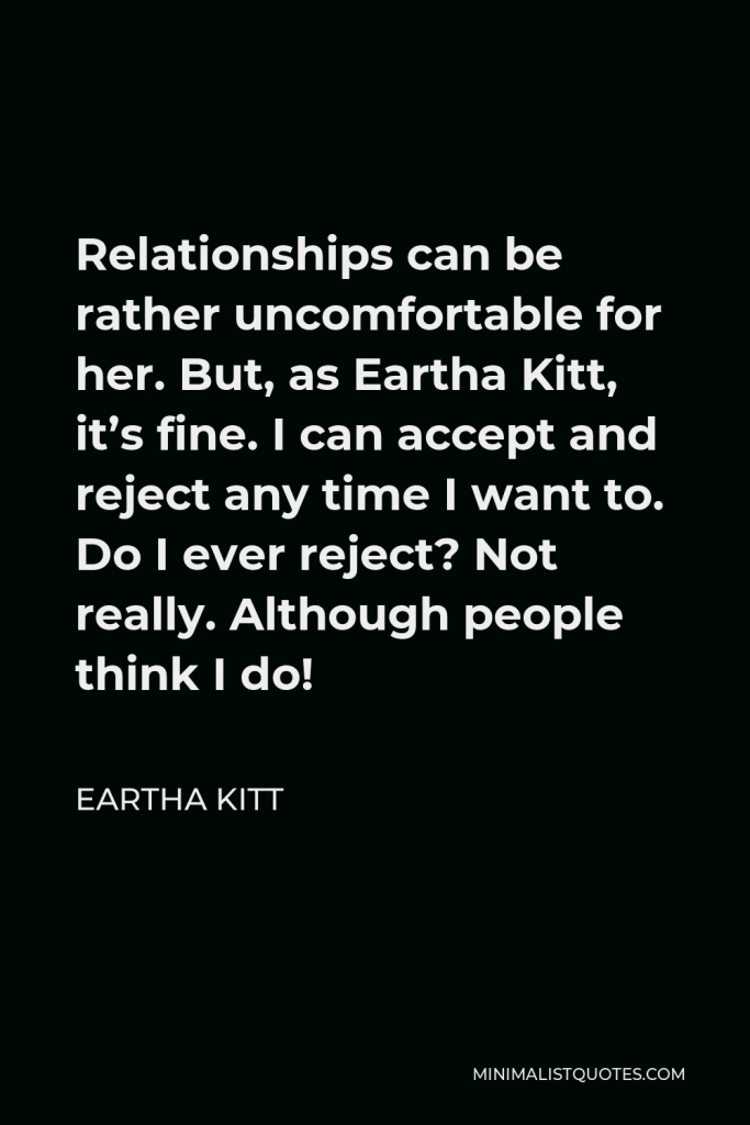 Eartha Kitt Quote - Relationships can be rather uncomfortable for her. But, as Eartha Kitt, it’s fine. I can accept and reject any time I want to. Do I ever reject? Not really. Although people think I do!