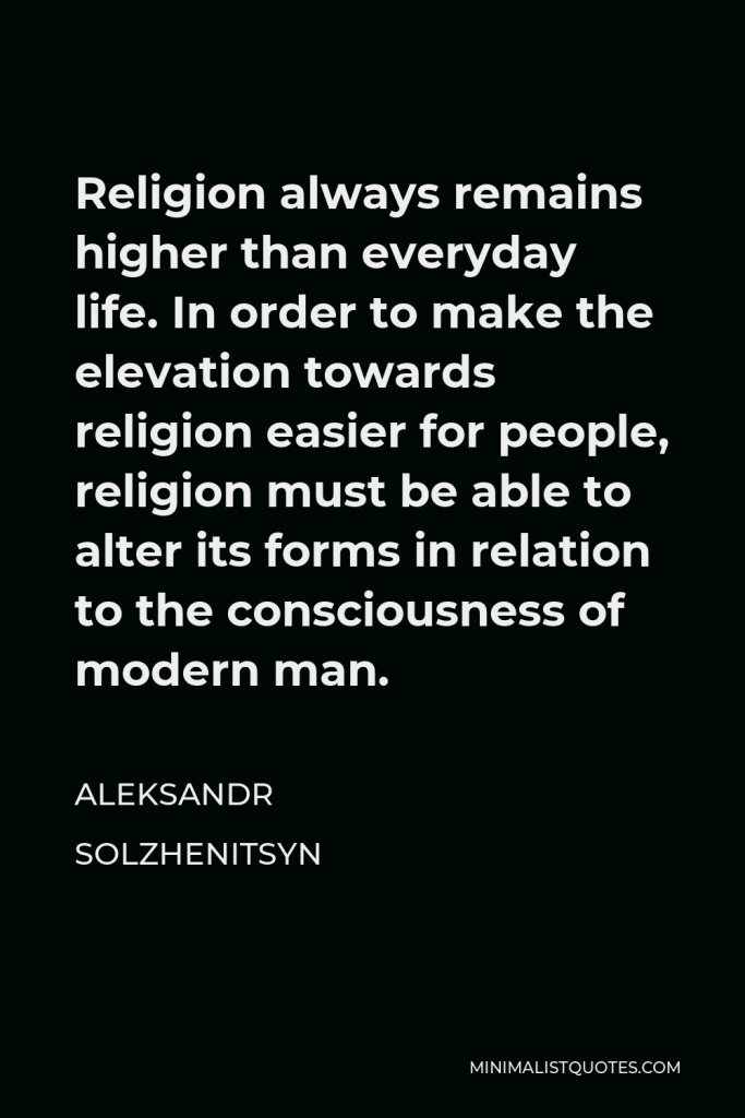 Aleksandr Solzhenitsyn Quote - Religion always remains higher than everyday life. In order to make the elevation towards religion easier for people, religion must be able to alter its forms in relation to the consciousness of modern man.