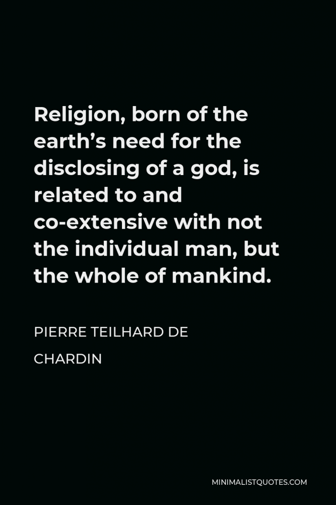 Pierre Teilhard de Chardin Quote - Religion, born of the earth’s need for the disclosing of a god, is related to and co-extensive with not the individual man, but the whole of mankind.