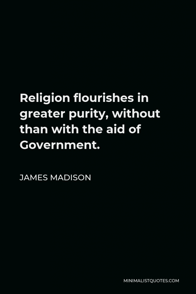 James Madison Quote - Religion flourishes in greater purity, without than with the aid of Government.