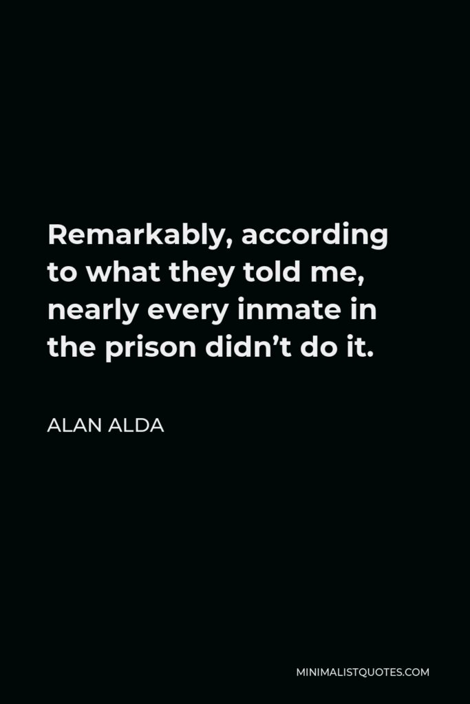 Alan Alda Quote - Remarkably, according to what they told me, nearly every inmate in the prison didn’t do it.