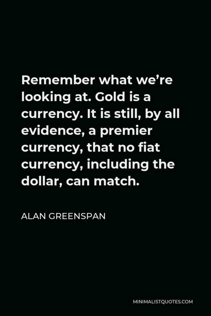 Alan Greenspan Quote - Remember what we’re looking at. Gold is a currency. It is still, by all evidence, a premier currency, that no fiat currency, including the dollar, can match.