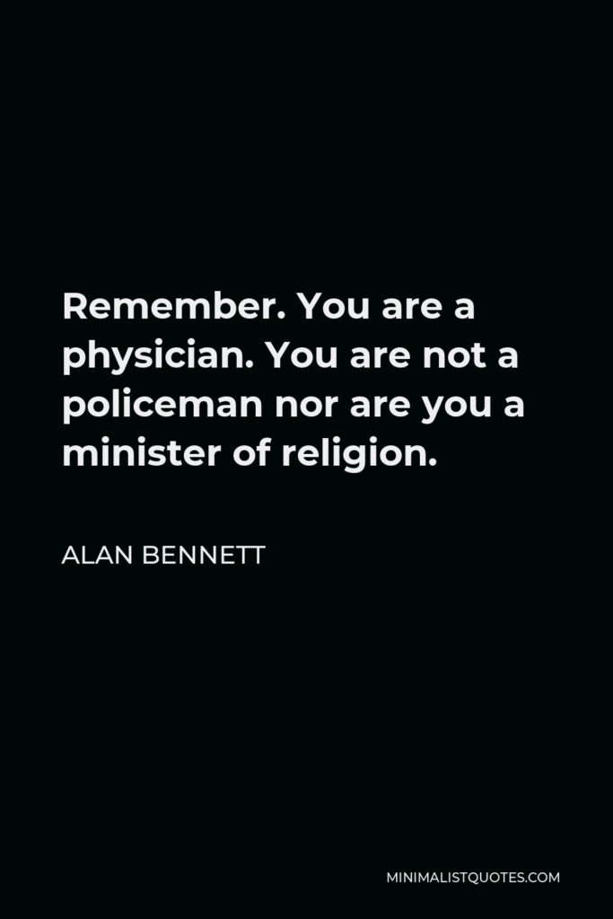 Alan Bennett Quote - Remember. You are a physician. You are not a policeman nor are you a minister of religion.