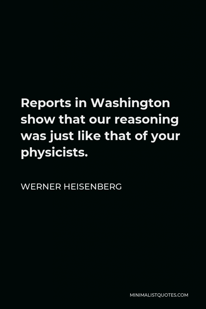 Werner Heisenberg Quote - Reports in Washington show that our reasoning was just like that of your physicists.