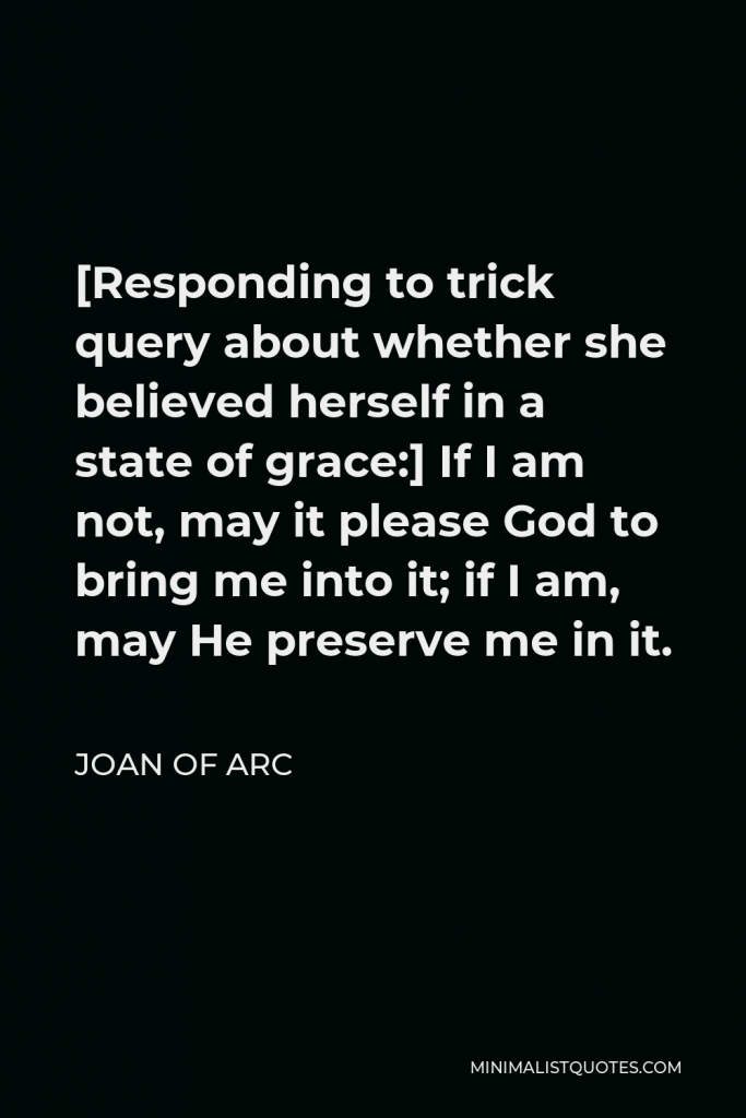 Joan of Arc Quote - [Responding to trick query about whether she believed herself in a state of grace:] If I am not, may it please God to bring me into it; if I am, may He preserve me in it.