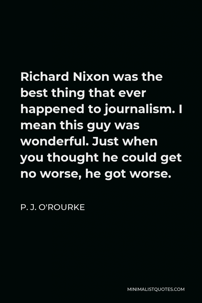 P. J. O'Rourke Quote - Richard Nixon was the best thing that ever happened to journalism. I mean this guy was wonderful. Just when you thought he could get no worse, he got worse.