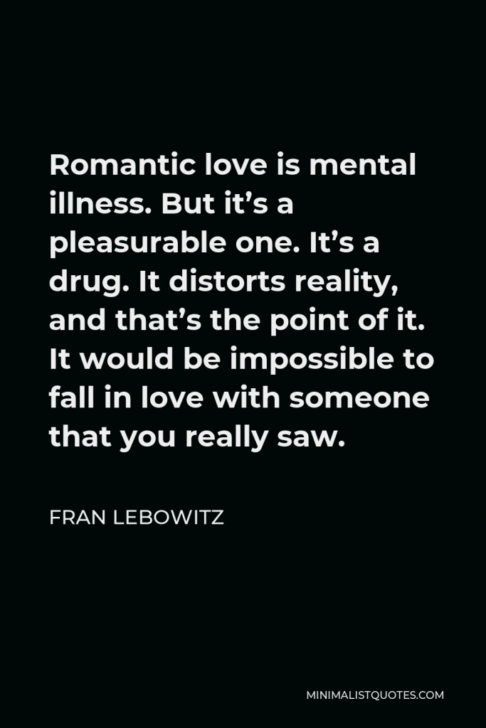 Fran Lebowitz Quote - Romantic love is mental illness. But it’s a pleasurable one. It’s a drug. It distorts reality, and that’s the point of it. It would be impossible to fall in love with someone that you really saw.
