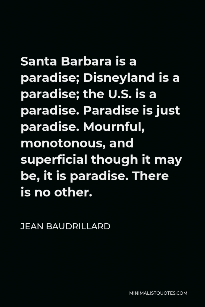 Jean Baudrillard Quote - Santa Barbara is a paradise; Disneyland is a paradise; the U.S. is a paradise. Paradise is just paradise. Mournful, monotonous, and superficial though it may be, it is paradise. There is no other.