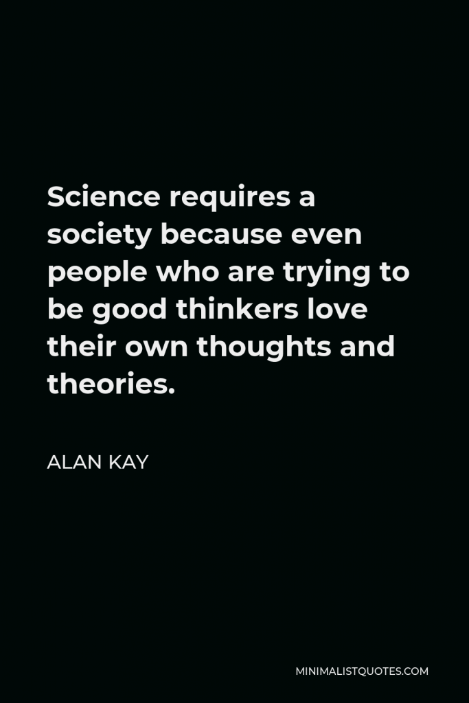 Alan Kay Quote - Science requires a society because even people who are trying to be good thinkers love their own thoughts and theories.
