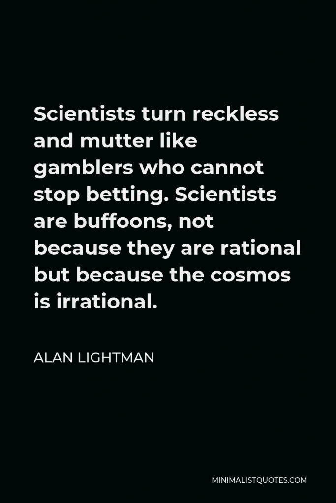 Alan Lightman Quote - Scientists turn reckless and mutter like gamblers who cannot stop betting. Scientists are buffoons, not because they are rational but because the cosmos is irrational.
