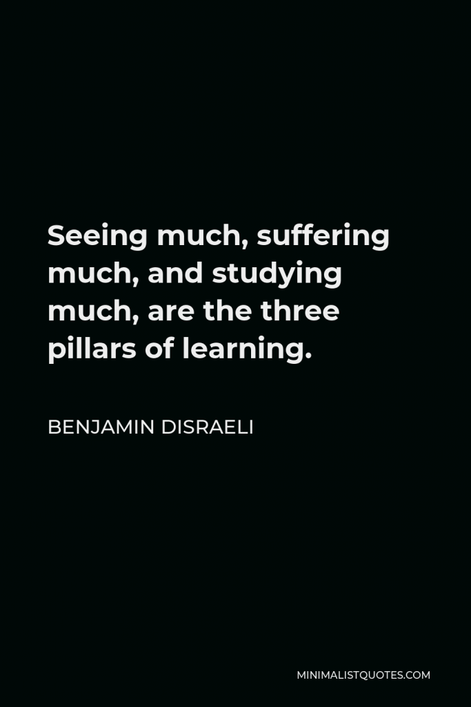 Benjamin Disraeli Quote - Seeing much, suffering much, and studying much, are the three pillars of learning.