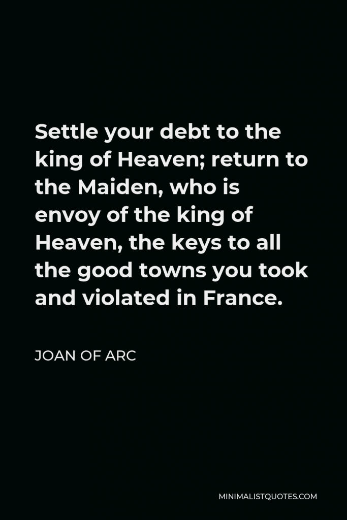 Joan of Arc Quote - Settle your debt to the king of Heaven; return to the Maiden, who is envoy of the king of Heaven, the keys to all the good towns you took and violated in France.