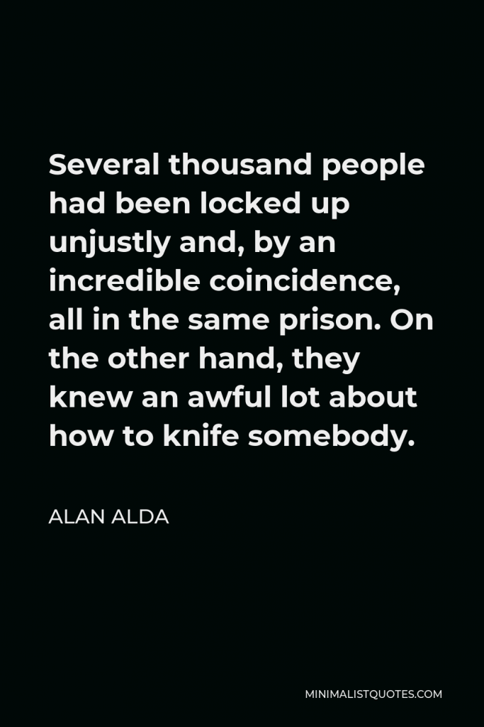 Alan Alda Quote - Several thousand people had been locked up unjustly and, by an incredible coincidence, all in the same prison. On the other hand, they knew an awful lot about how to knife somebody.