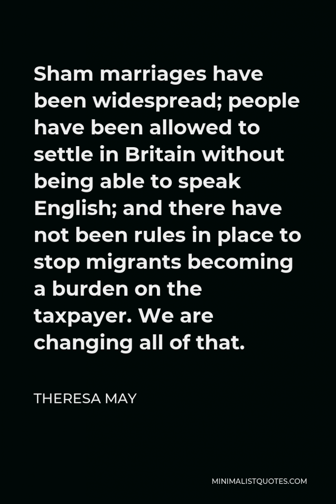 Theresa May Quote - Sham marriages have been widespread; people have been allowed to settle in Britain without being able to speak English; and there have not been rules in place to stop migrants becoming a burden on the taxpayer. We are changing all of that.