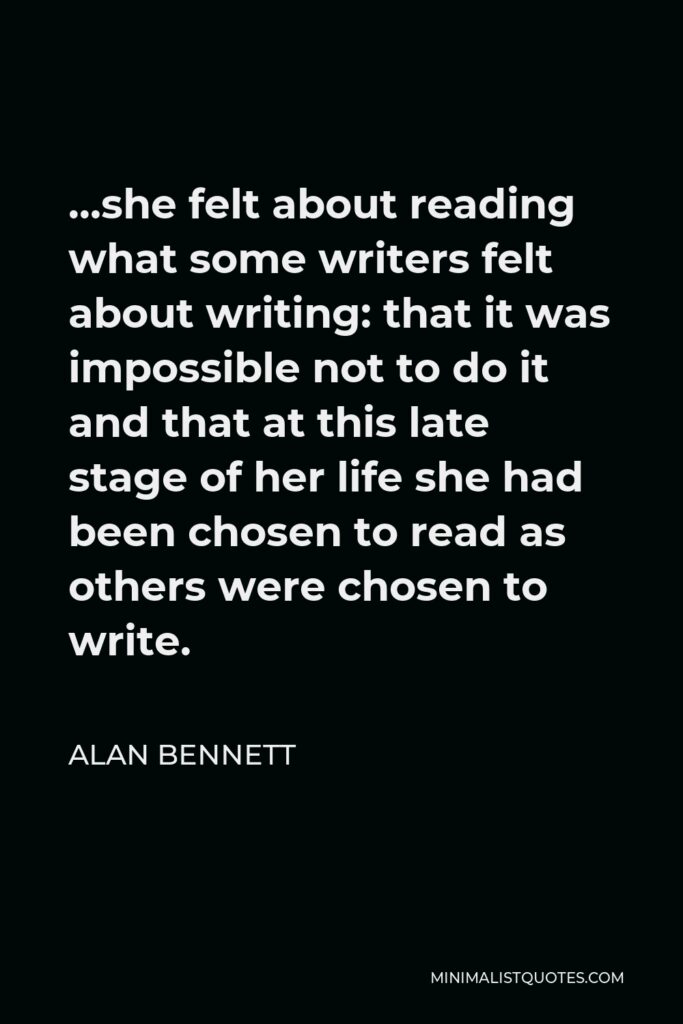 Alan Bennett Quote - …she felt about reading what some writers felt about writing: that it was impossible not to do it and that at this late stage of her life she had been chosen to read as others were chosen to write.