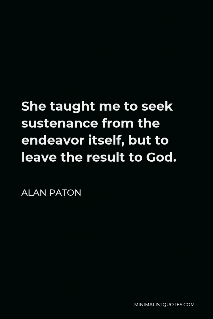 Alan Paton Quote - She taught me to seek sustenance from the endeavor itself, but to leave the result to God.