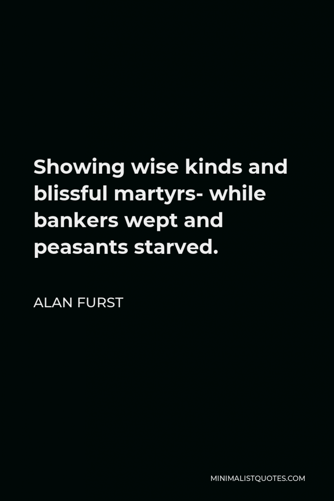 Alan Furst Quote - Showing wise kinds and blissful martyrs- while bankers wept and peasants starved.
