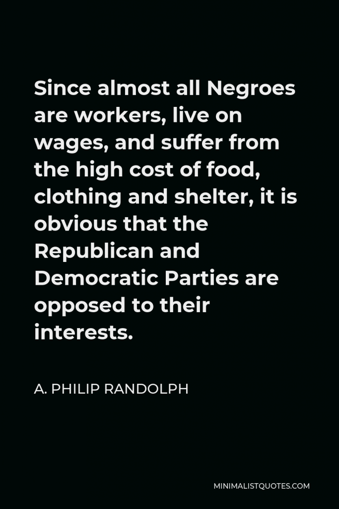 A. Philip Randolph Quote - Since almost all Negroes are workers, live on wages, and suffer from the high cost of food, clothing and shelter, it is obvious that the Republican and Democratic Parties are opposed to their interests.