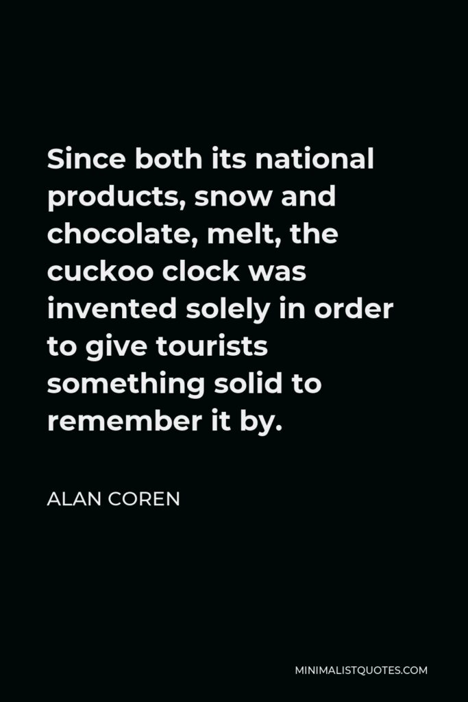 Alan Coren Quote - Since both its national products, snow and chocolate, melt, the cuckoo clock was invented solely in order to give tourists something solid to remember it by.