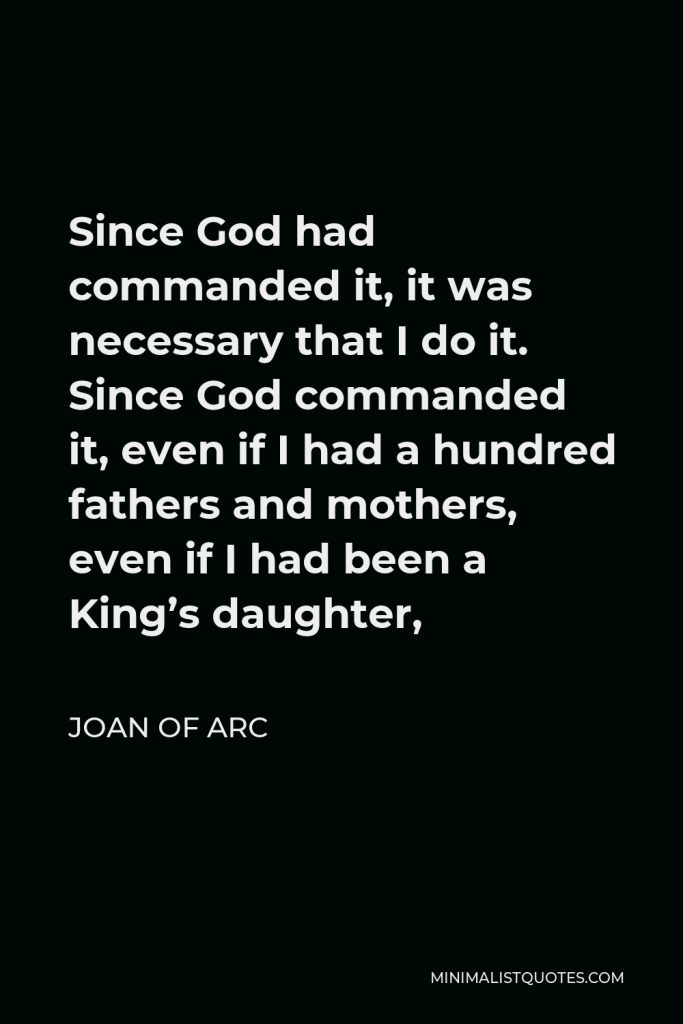 Joan of Arc Quote - Since God had commanded it, it was necessary that I do it. Since God commanded it, even if I had a hundred fathers and mothers, even if I had been a King’s daughter,