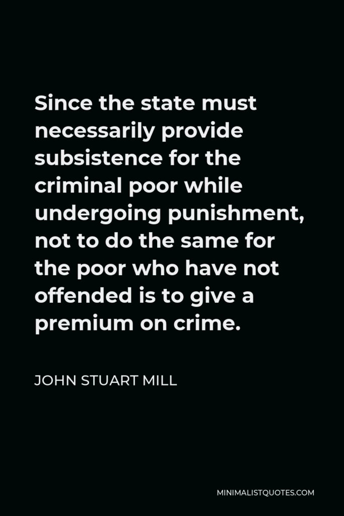 John Stuart Mill Quote - Since the state must necessarily provide subsistence for the criminal poor while undergoing punishment, not to do the same for the poor who have not offended is to give a premium on crime.