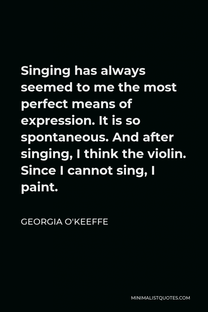 Georgia O'Keeffe Quote - Singing has always seemed to me the most perfect means of expression. It is so spontaneous. And after singing, I think the violin. Since I cannot sing, I paint.