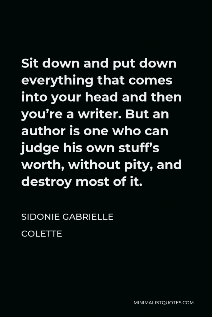Sidonie Gabrielle Colette Quote - Sit down and put down everything that comes into your head and then you’re a writer. But an author is one who can judge his own stuff’s worth, without pity, and destroy most of it.