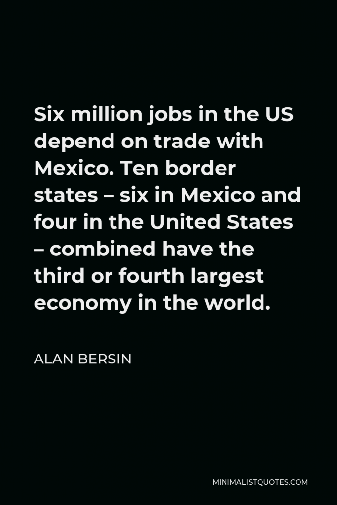 Alan Bersin Quote - Six million jobs in the US depend on trade with Mexico. Ten border states – six in Mexico and four in the United States – combined have the third or fourth largest economy in the world.