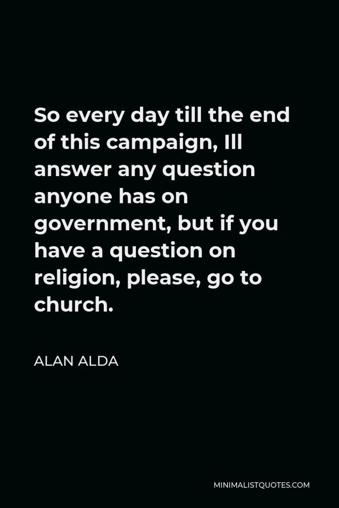 Alan Alda Quote - So every day till the end of this campaign, Ill answer any question anyone has on government, but if you have a question on religion, please, go to church.