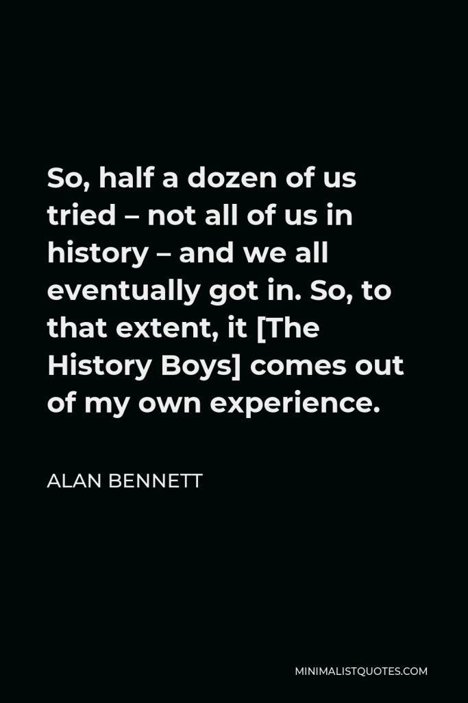 Alan Bennett Quote - So, half a dozen of us tried – not all of us in history – and we all eventually got in. So, to that extent, it [The History Boys] comes out of my own experience.