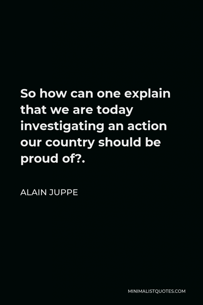 Alain Juppe Quote - So how can one explain that we are today investigating an action our country should be proud of?.