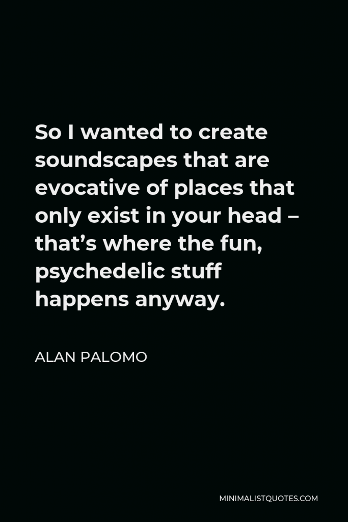 Alan Palomo Quote - So I wanted to create soundscapes that are evocative of places that only exist in your head – that’s where the fun, psychedelic stuff happens anyway.