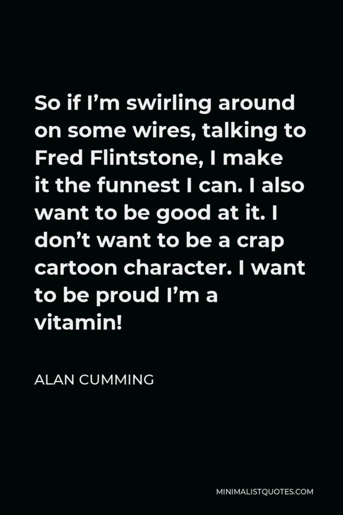 Alan Cumming Quote - So if I’m swirling around on some wires, talking to Fred Flintstone, I make it the funnest I can. I also want to be good at it. I don’t want to be a crap cartoon character. I want to be proud I’m a vitamin!