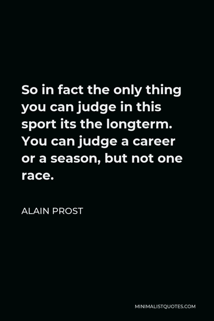 Alain Prost Quote - So in fact the only thing you can judge in this sport is the long term. You can judge a career or a season, but not one race.