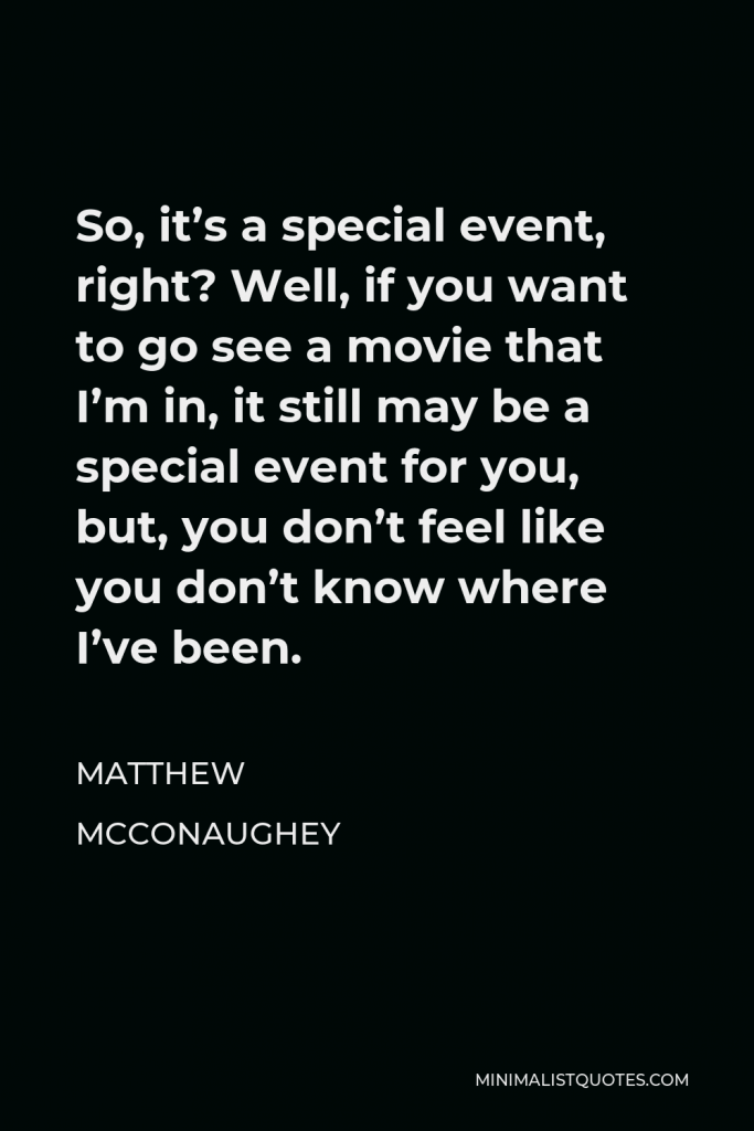 Matthew McConaughey Quote - So, it’s a special event, right? Well, if you want to go see a movie that I’m in, it still may be a special event for you, but, you don’t feel like you don’t know where I’ve been.