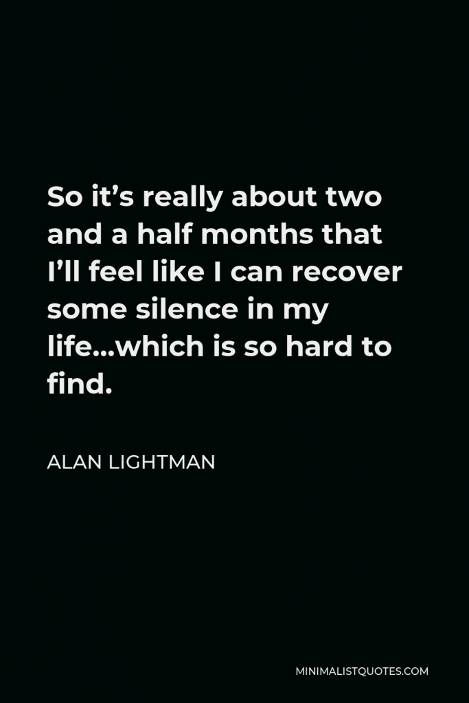Alan Lightman Quote - So it’s really about two and a half months that I’ll feel like I can recover some silence in my life…which is so hard to find.
