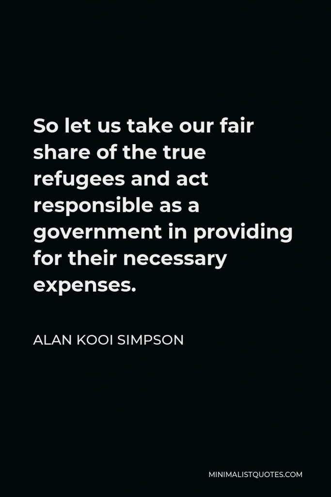Alan Kooi Simpson Quote - So let us take our fair share of the true refugees and act responsible as a government in providing for their necessary expenses.