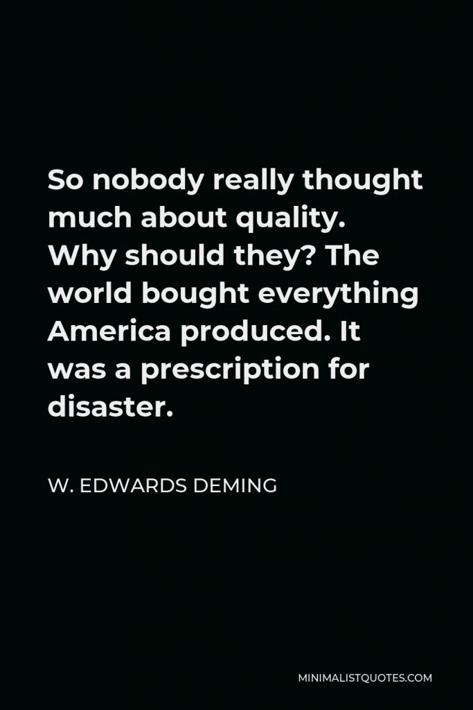 W. Edwards Deming Quote - So nobody really thought much about quality. Why should they? The world bought everything America produced. It was a prescription for disaster.