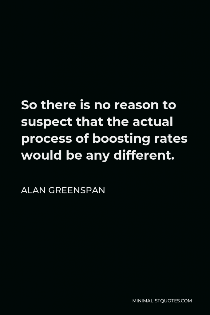 Alan Greenspan Quote - So there is no reason to suspect that the actual process of boosting rates would be any different.