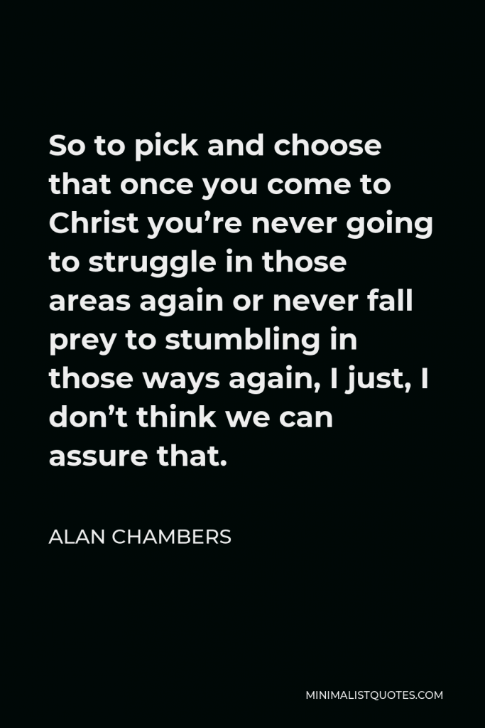 Alan Chambers Quote - So to pick and choose that once you come to Christ you’re never going to struggle in those areas again or never fall prey to stumbling in those ways again, I just, I don’t think we can assure that.