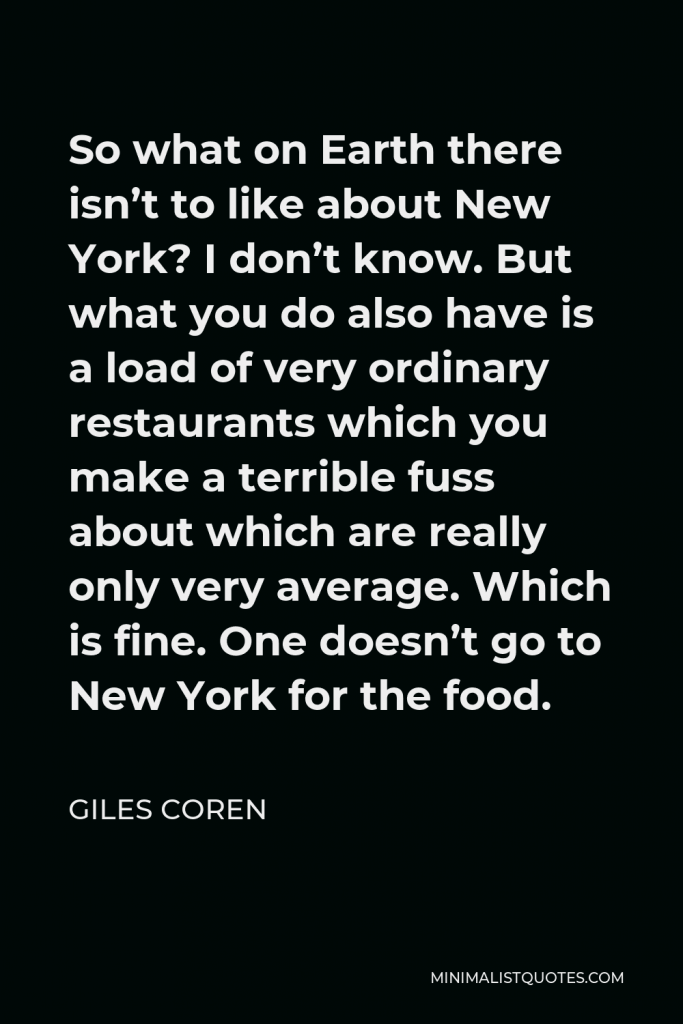 Giles Coren Quote - So what on Earth there isn’t to like about New York? I don’t know. But what you do also have is a load of very ordinary restaurants which you make a terrible fuss about which are really only very average. Which is fine. One doesn’t go to New York for the food.