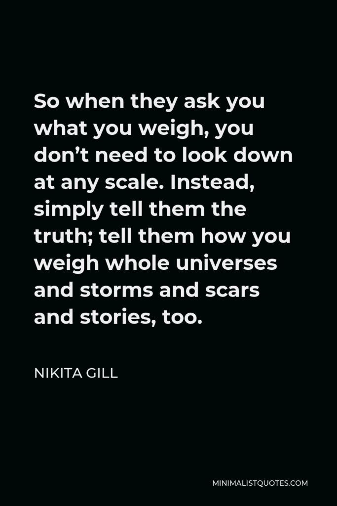 Nikita Gill Quote - So when they ask you what you weigh, you don’t need to look down at any scale. Instead, simply tell them the truth; tell them how you weigh whole universes and storms and scars and stories, too.
