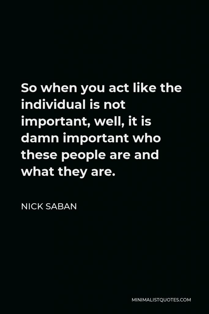 Nick Saban Quote - So when you act like the individual is not important, well, it is damn important who these people are and what they are.