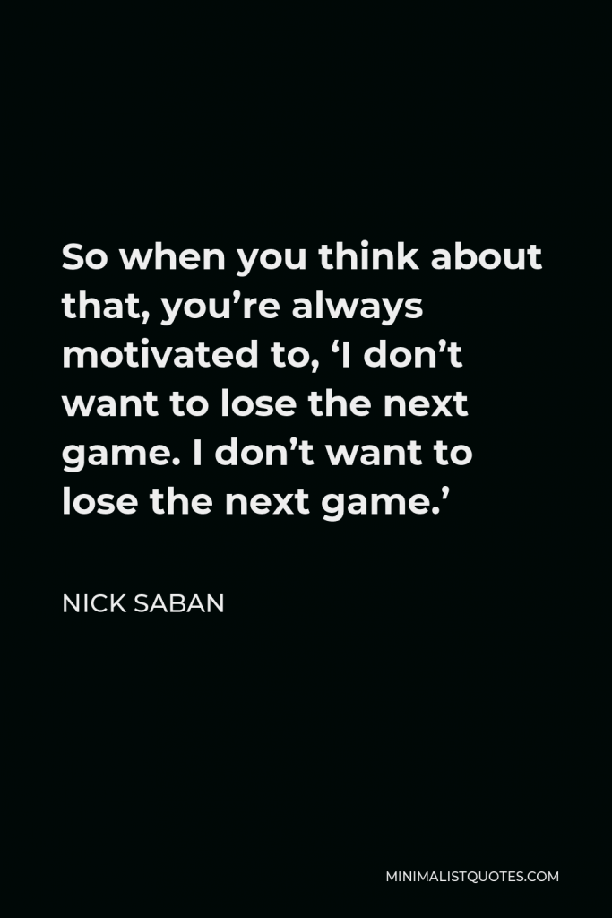Nick Saban Quote - So when you think about that, you’re always motivated to, ‘I don’t want to lose the next game. I don’t want to lose the next game.’