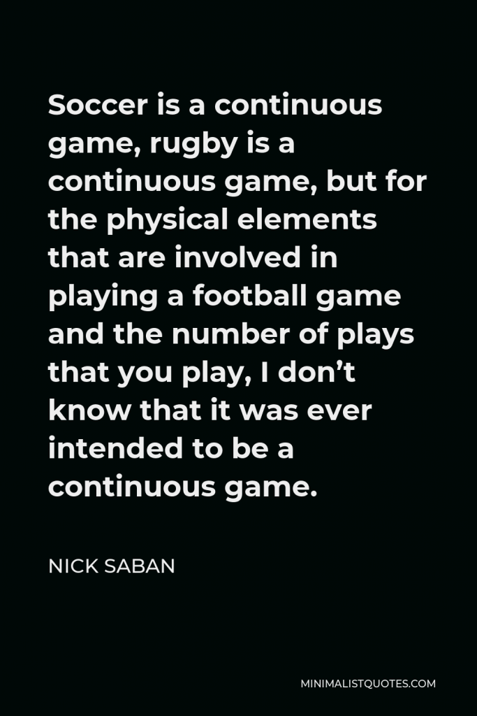Nick Saban Quote - Soccer is a continuous game, rugby is a continuous game, but for the physical elements that are involved in playing a football game and the number of plays that you play, I don’t know that it was ever intended to be a continuous game.