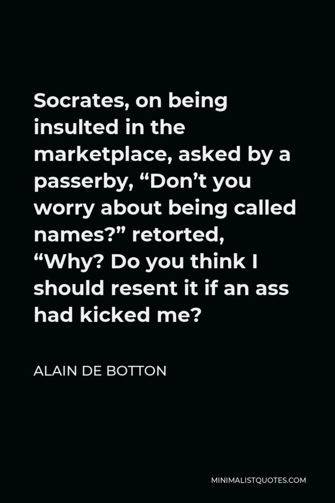 Alain de Botton Quote - Socrates, on being insulted in the marketplace, asked by a passerby, “Don’t you worry about being called names?” retorted, “Why? Do you think I should resent it if an ass had kicked me?
