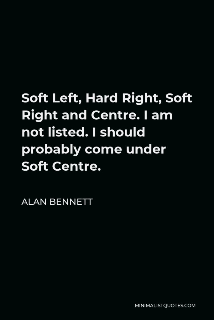 Alan Bennett Quote - Soft Left, Hard Right, Soft Right and Centre. I am not listed. I should probably come under Soft Centre.