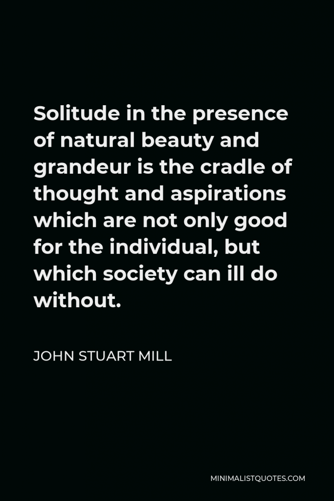 John Stuart Mill Quote - Solitude in the presence of natural beauty and grandeur is the cradle of thought and aspirations which are not only good for the individual, but which society can ill do without.