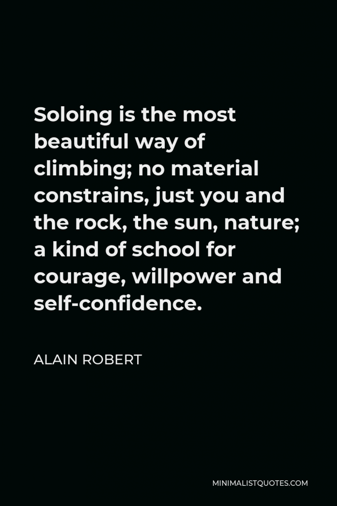 Alain Robert Quote - Soloing is the most beautiful way of climbing; no material constrains, just you and the rock, the sun, nature; a kind of school for courage, willpower and self-confidence.